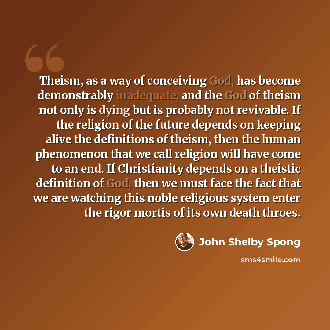 “Theism, as a way of conceiving God, has become demonstrably inadequate, and the God of theism not only is dying but is probably not revivable. If the religion of the future depends on keeping alive the definitions of theism, then the human phenomenon that we call religion will have come to an end…” quote by John Shelby Spong
