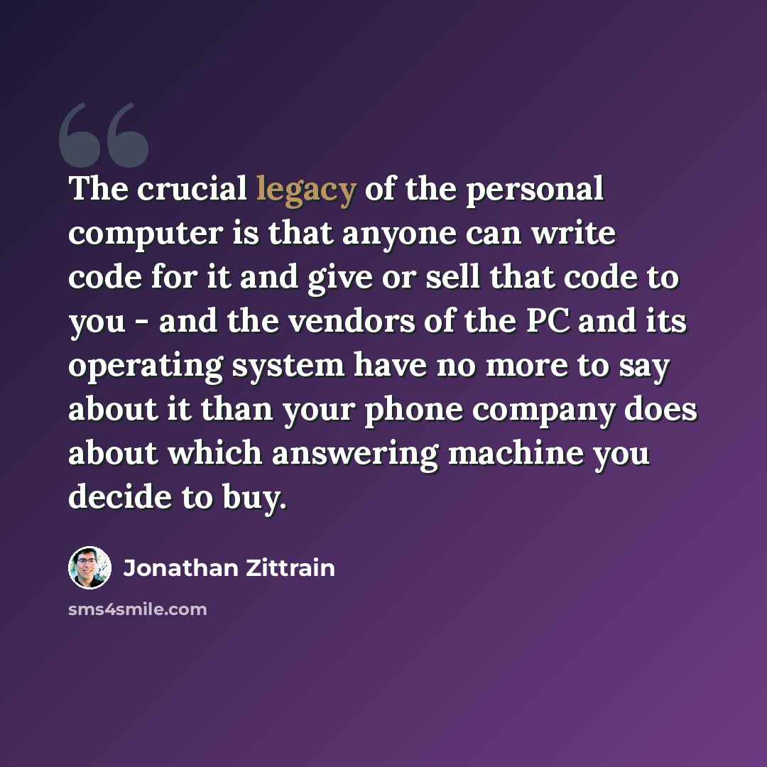 “The crucial legacy of the personal computer is that anyone can write code for it and give or sell that code to you - and the vendors of the PC and its operating system have no more to say about it than your phone company does about which answering machine you decide to buy.” quote by Jonathan Zittrain