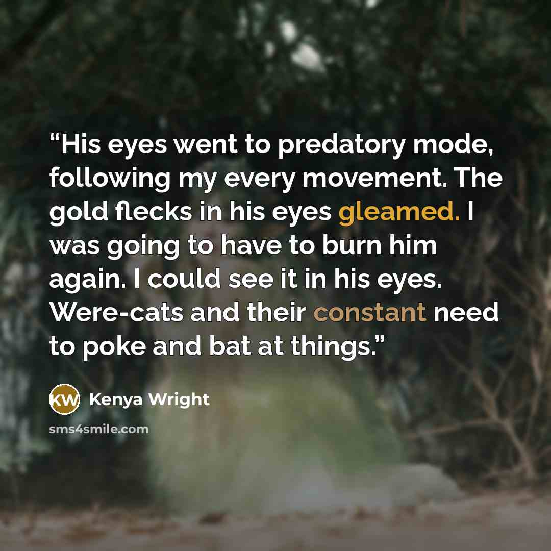 “His eyes went to predatory mode, following my every movement. The gold flecks in his eyes gleamed. I was going to have to burn him again. I could see it in his eyes. Were-cats and their constant need to poke and bat at things.” quote by Kenya Wright