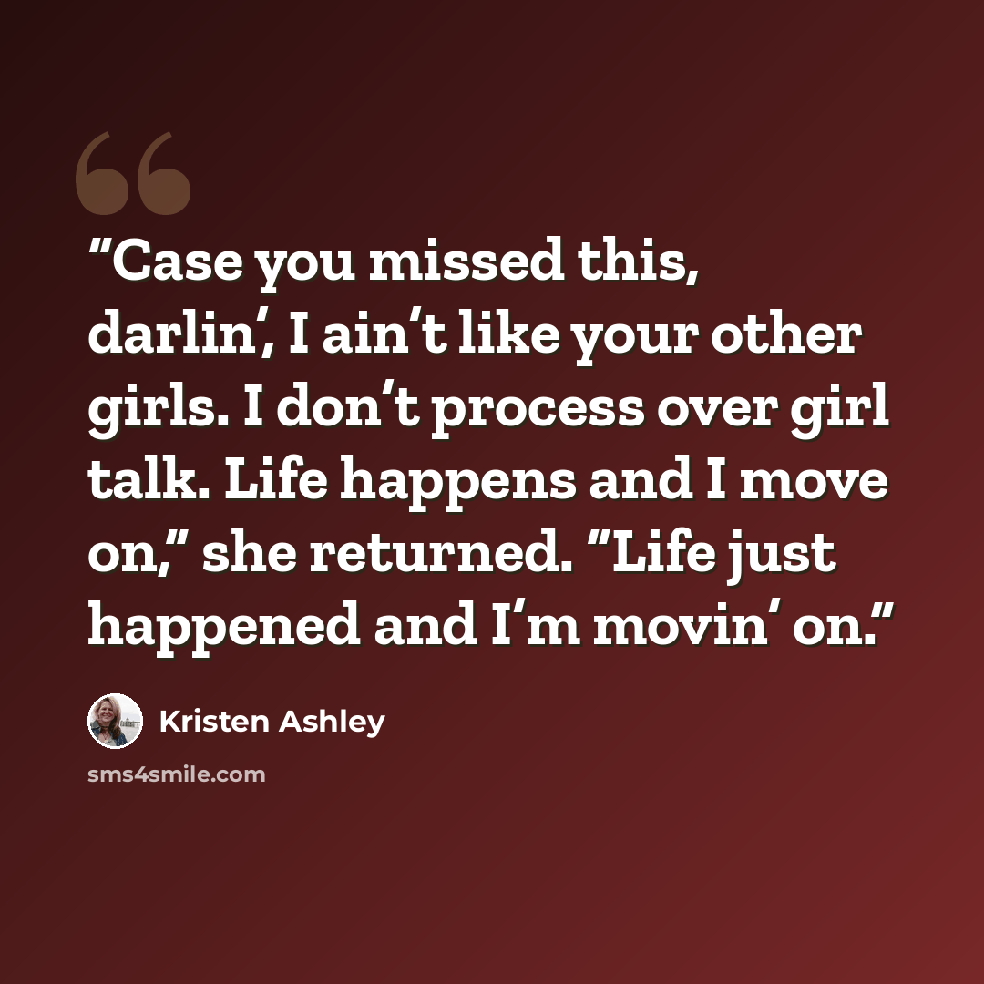 “Case you missed this, darlin’, I ain’t like your other girls. I don’t process over girl talk. Life happens and I move on,” she returned. “Life just happened and I’m movin’ on.” quote by Kristen Ashley