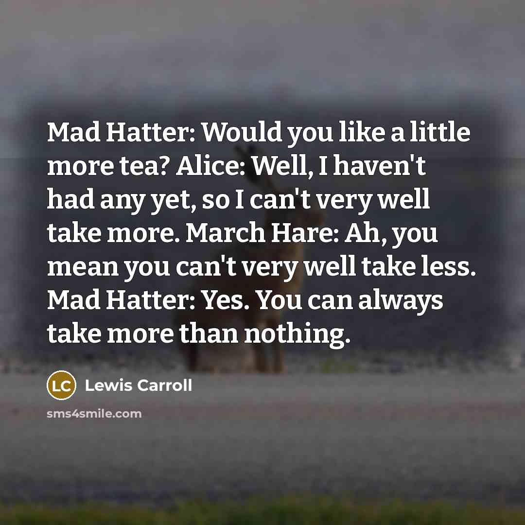 “Mad Hatter: Would you like a little more tea? Alice: Well, I haven't had any yet, so I can't very well take more. March Hare: Ah, you mean you can't very well take less. Mad Hatter: Yes. You can always take more than nothing.” quote by Lewis Carroll