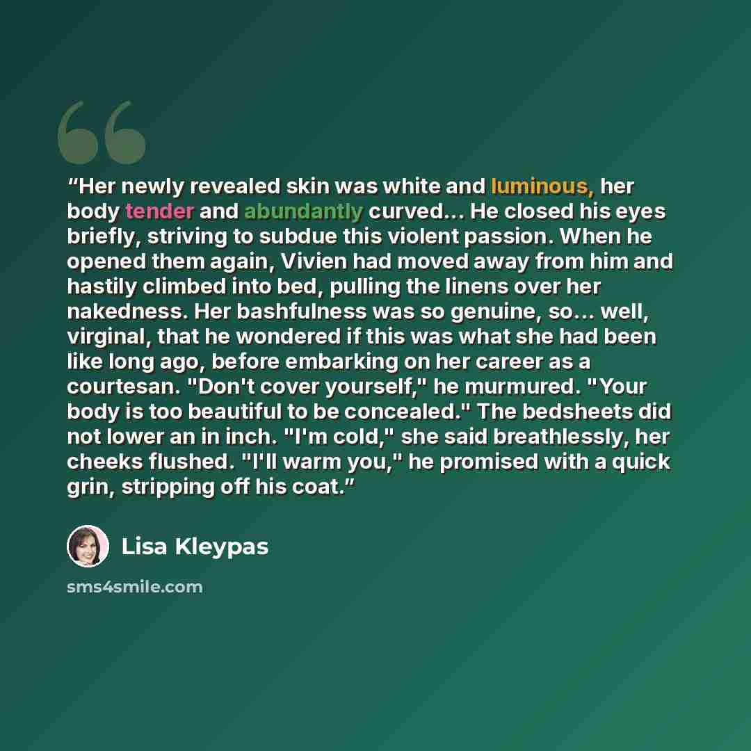 “Her newly revealed skin was white and luminous, her body tender and abundantly curved... He closed his eyes briefly, striving to subdue this violent passion. When he opened them again, Vivien had moved away from him and hastily climbed into bed, pulling the linens over her nakedness. Her…” quote by Lisa Kleypas