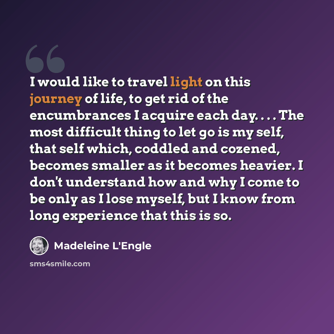 “I would like to travel light on this journey of life, to get rid of the encumbrances I acquire each day. . . . The most difficult thing to let go is my self, that self which, coddled and cozened, becomes smaller as it becomes heavier. I don't understand how and why I come to be only as I lose…” quote by Madeleine L'Engle