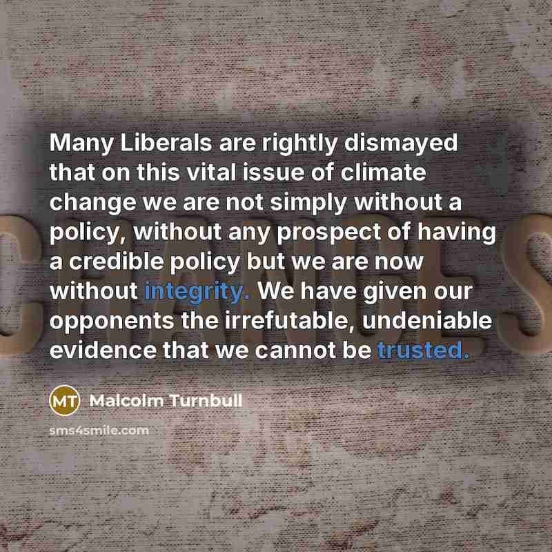 “Many Liberals are rightly dismayed that on this vital issue of climate change we are not simply without a policy, without any prospect of having a credible policy but we are now without integrity. We have given our opponents the irrefutable, undeniable evidence that we cannot be trusted.” quote by Malcolm Turnbull
