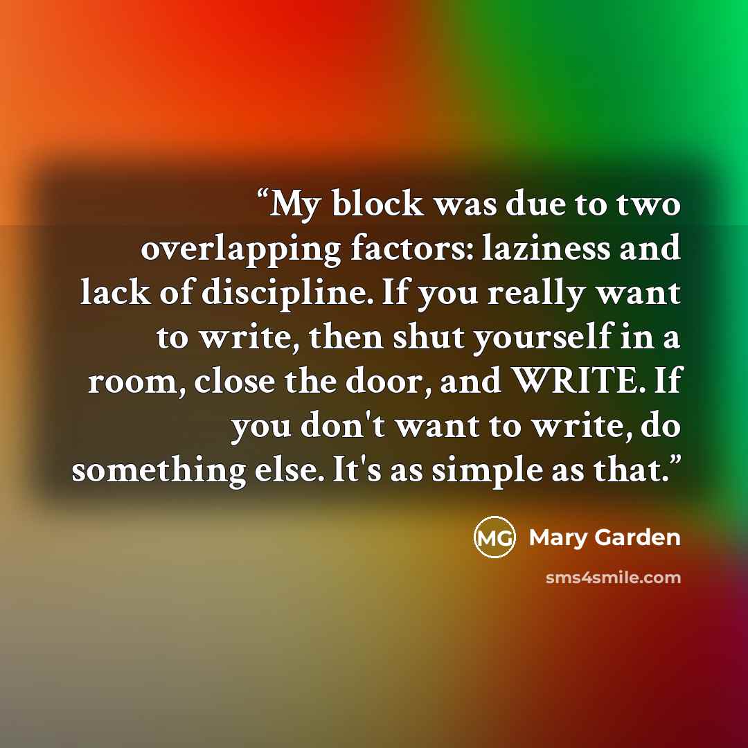 “My block was due to two overlapping factors: laziness and lack of discipline. If you really want to write, then shut yourself in a room, close the door, and WRITE. If you don't want to write, do something else. It's as simple as that.” quote by Mary Garden