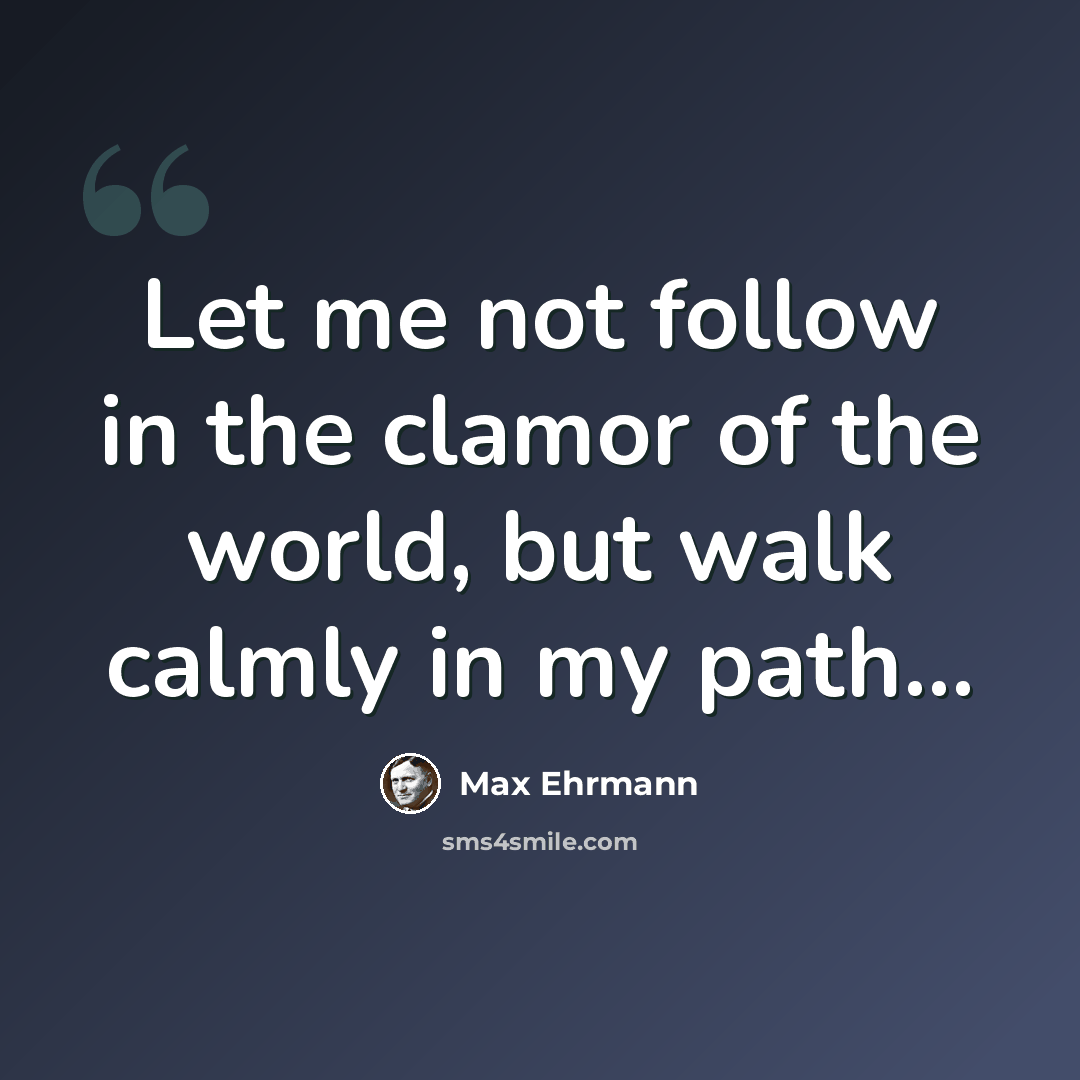 “Let me not follow in the clamor of the world, but walk calmly in my path...” quote by Max Ehrmann