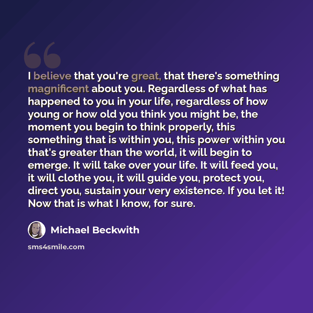 “I believe that you're great, that there's something magnificent about you. Regardless of what has happened to you in your life, regardless of how young or how old you think you might be, the moment you begin to think properly, this something that is within you, this power within you that's greater…” quote by Michael Beckwith