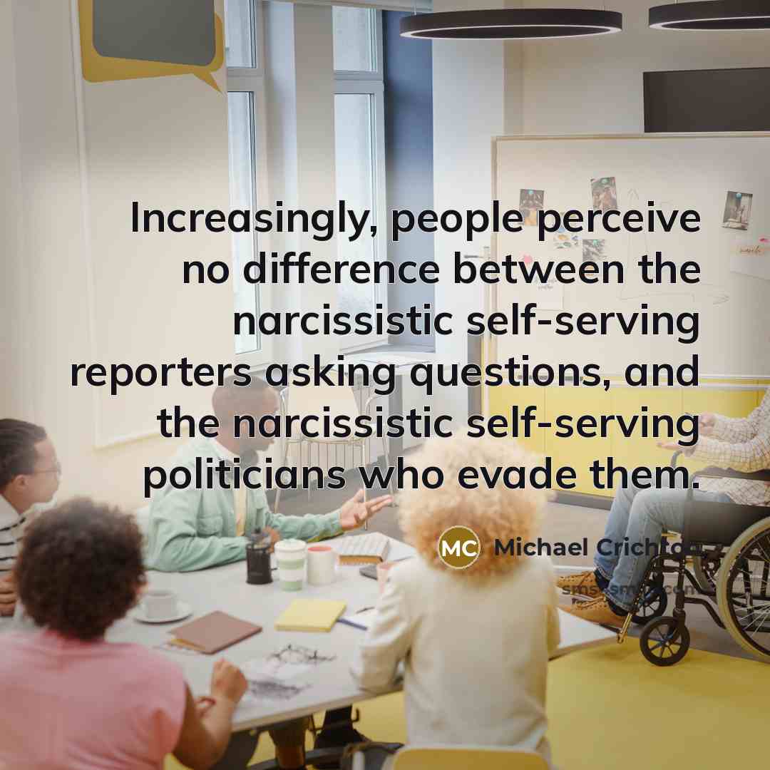 “Increasingly, people perceive no difference between the narcissistic self-serving reporters asking questions, and the narcissistic self-serving politicians who evade them.” quote by Michael Crichton