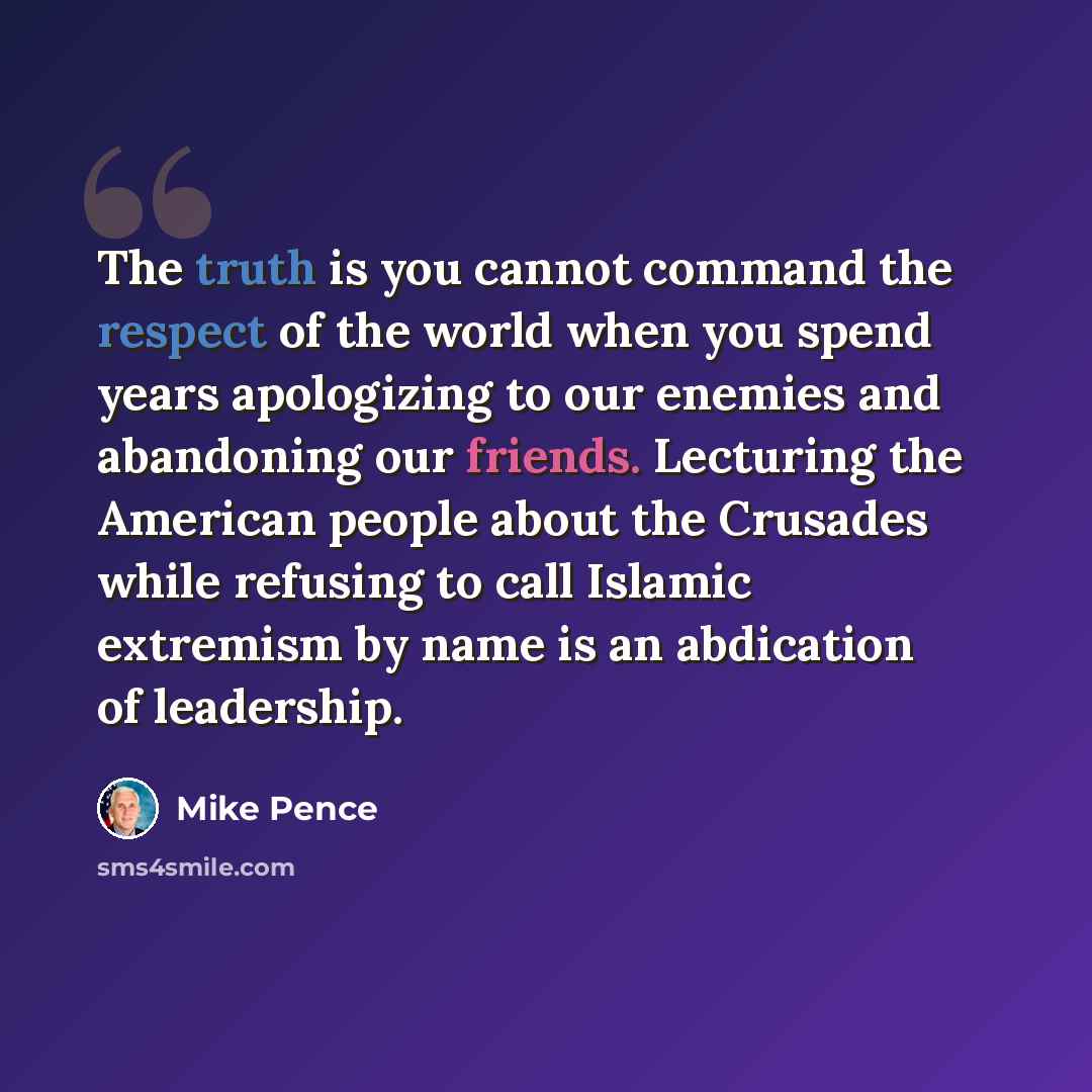 “The truth is you cannot command the respect of the world when you spend years apologizing to our enemies and abandoning our friends. Lecturing the American people about the Crusades while refusing to call Islamic extremism by name is an abdication of leadership.” quote by Mike Pence