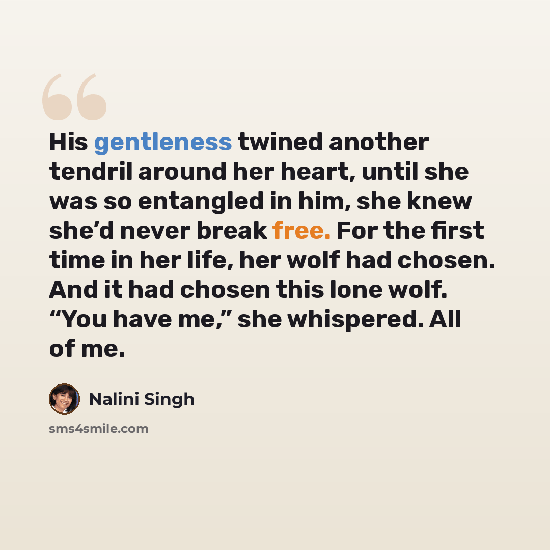 “His gentleness twined another tendril around her heart, until she was so entangled in him, she knew she’d never break free. For the first time in her life, her wolf had chosen. And it had chosen this lone wolf. “You have me,” she whispered. All of me.” quote by Nalini Singh