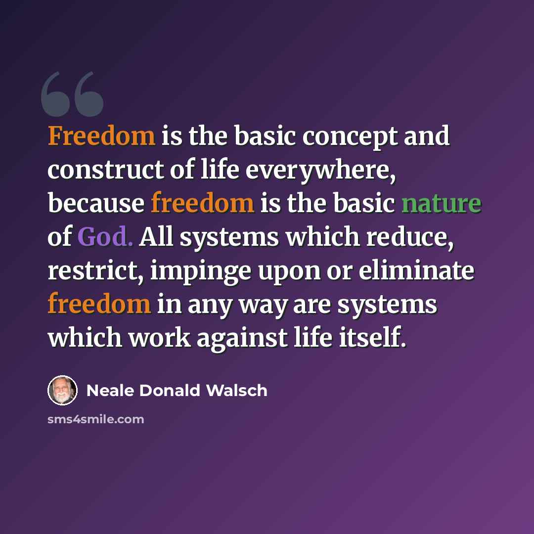 “Freedom is the basic concept and construct of life everywhere, because freedom is the basic nature of God. All systems which reduce, restrict, impinge upon or eliminate freedom in any way are systems which work against life itself.” quote by Neale Donald Walsch