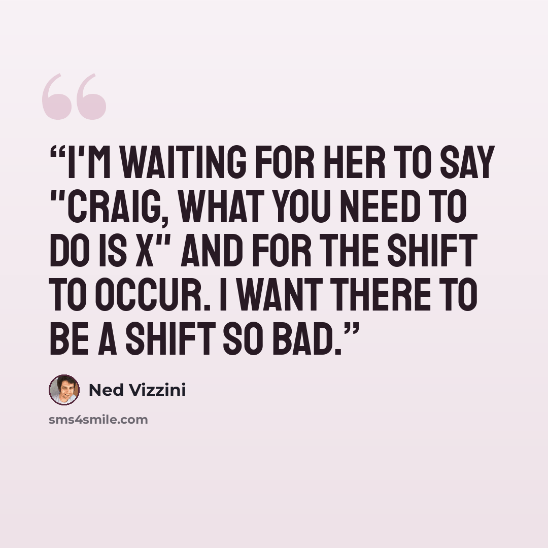 “I'm waiting for her to say "Craig, what you need to do is X" and for the Shift to occur. I want there to be a Shift so bad.” quote by Ned Vizzini