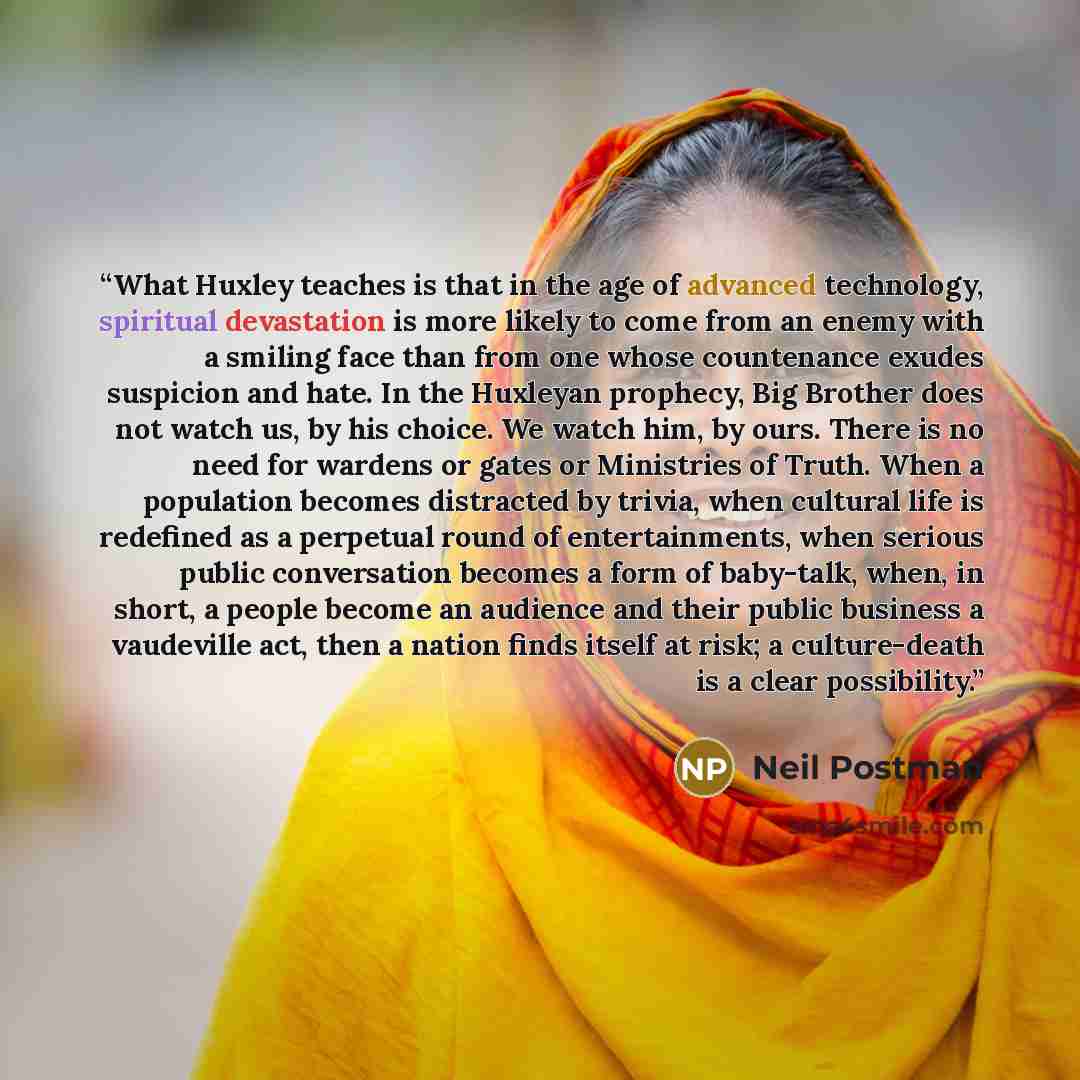 “What Huxley teaches is that in the age of advanced technology, spiritual devastation is more likely to come from an enemy with a smiling face than from one whose countenance exudes suspicion and hate. In the Huxleyan prophecy, Big Brother does not watch us, by his choice. We watch him, by ours…” quote by Neil Postman