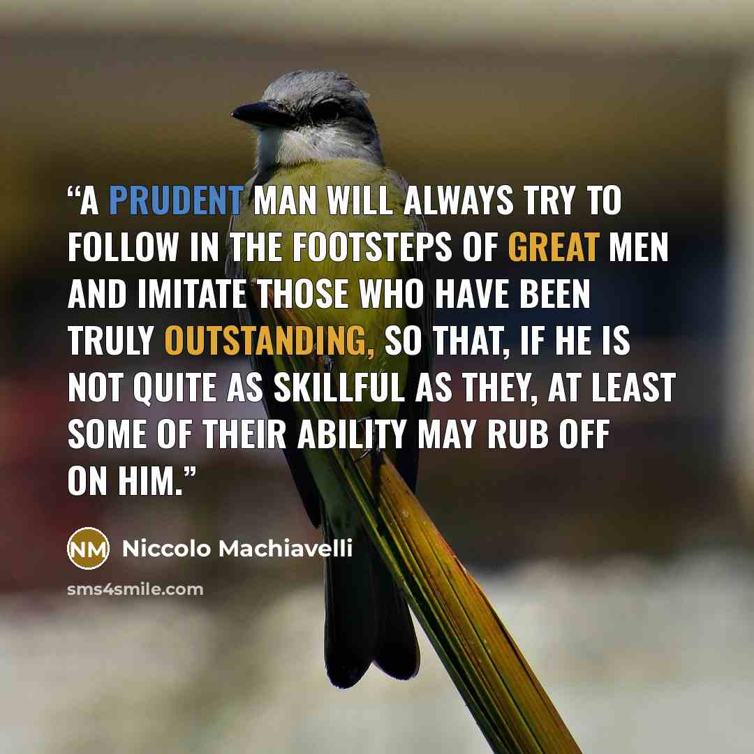 “A prudent man will always try to follow in the footsteps of great men and imitate those who have been truly outstanding, so that, if he is not quite as skillful as they, at least some of their ability may rub off on him.” quote by Niccolò Machiavelli