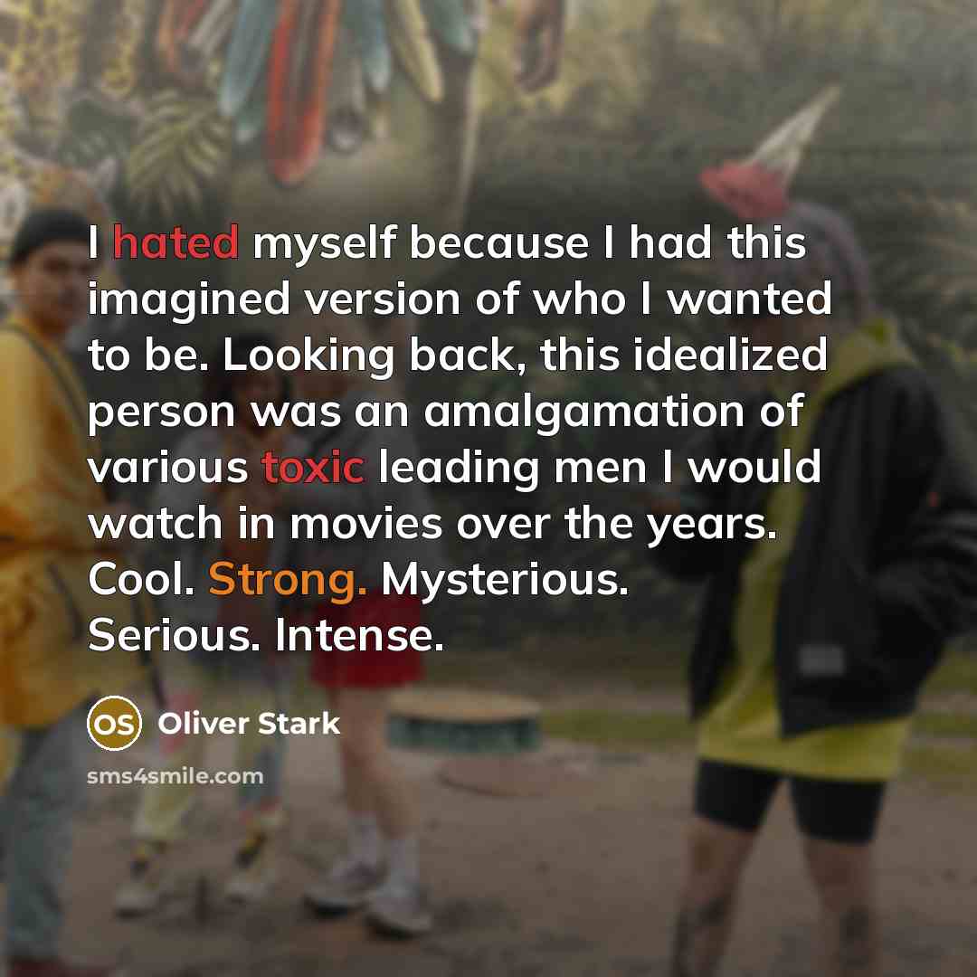 “I hated myself because I had this imagined version of who I wanted to be. Looking back, this idealized person was an amalgamation of various toxic leading men I would watch in movies over the years. Cool. Strong. Mysterious. Serious. Intense.” quote by Oliver Stark