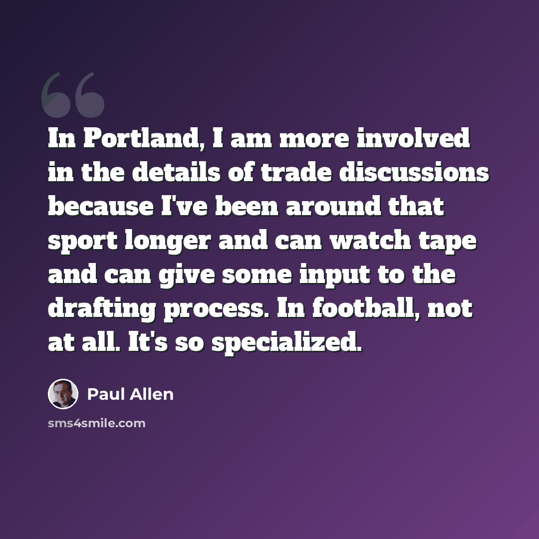 “In Portland, I am more involved in the details of trade discussions because I've been around that sport longer and can watch tape and can give some input to the drafting process. In football, not at all. It's so specialized.” quote by Paul Allen