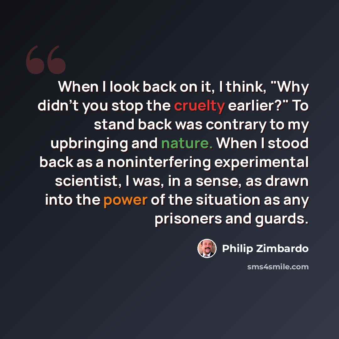 “When I look back on it, I think, "Why didn't you stop the cruelty earlier?" To stand back was contrary to my upbringing and nature. When I stood back as a noninterfering experimental scientist, I was, in a sense, as drawn into the power of the situation as any prisoners and guards.” quote by Philip Zimbardo