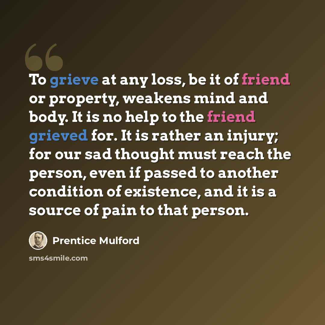 “To grieve at any loss, be it of friend or property, weakens mind and body. It is no help to the friend grieved for. It is rather an injury; for our sad thought must reach the person, even if passed to another condition of existence, and it is a source of pain to that person.” quote by Prentice Mulford