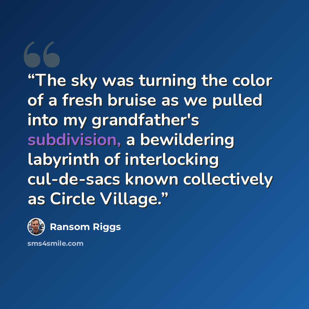 “The sky was turning the color of a fresh bruise as we pulled into my grandfather's subdivision, a bewildering labyrinth of interlocking cul-de-sacs known collectively as Circle Village.” quote by Ransom Riggs