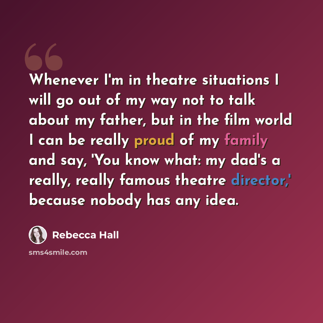 “Whenever I'm in theatre situations I will go out of my way not to talk about my father, but in the film world I can be really proud of my family and say, 'You know what: my dad's a really, really famous theatre director,' because nobody has any idea.” quote by Rebecca Hall