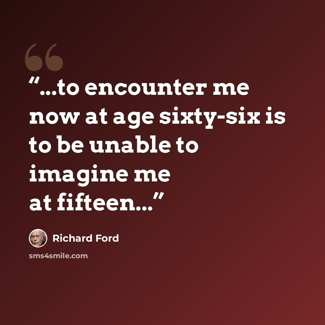 “...to encounter me now at age sixty-six is to be unable to imagine me at fifteen...” quote by Richard Ford