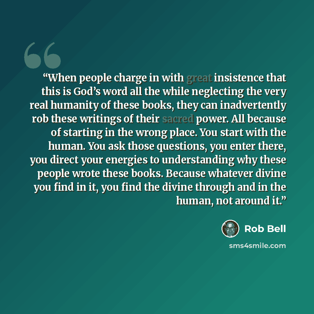 “When people charge in with great insistence that this is God’s word all the while neglecting the very real humanity of these books, they can inadvertently rob these writings of their sacred power. All because of starting in the wrong place. You start with the human. You ask those questions, you…” quote by Rob Bell