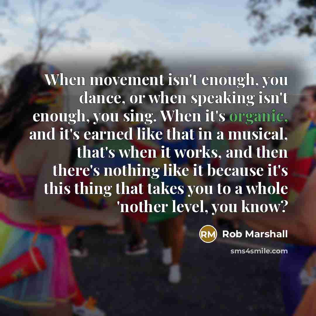 “When movement isn't enough, you dance, or when speaking isn't enough, you sing. When it's organic, and it's earned like that in a musical, that's when it works, and then there's nothing like it because it's this thing that takes you to a whole 'nother level, you know?” quote by Rob Marshall