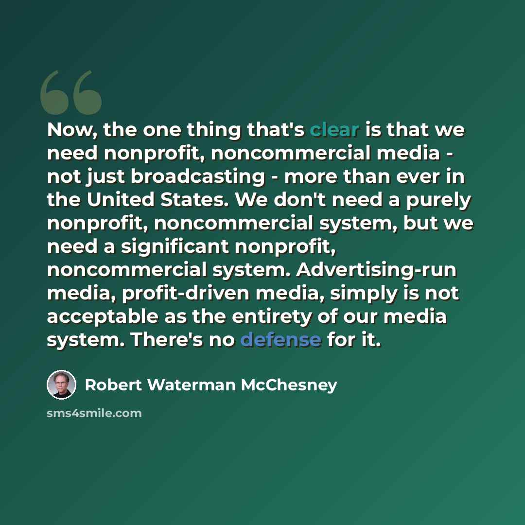 “Now, the one thing that's clear is that we need nonprofit, noncommercial media - not just broadcasting - more than ever in the United States. We don't need a purely nonprofit, noncommercial system, but we need a significant nonprofit, noncommercial system. Advertising-run media, profit-driven…” quote by Robert Waterman McChesney