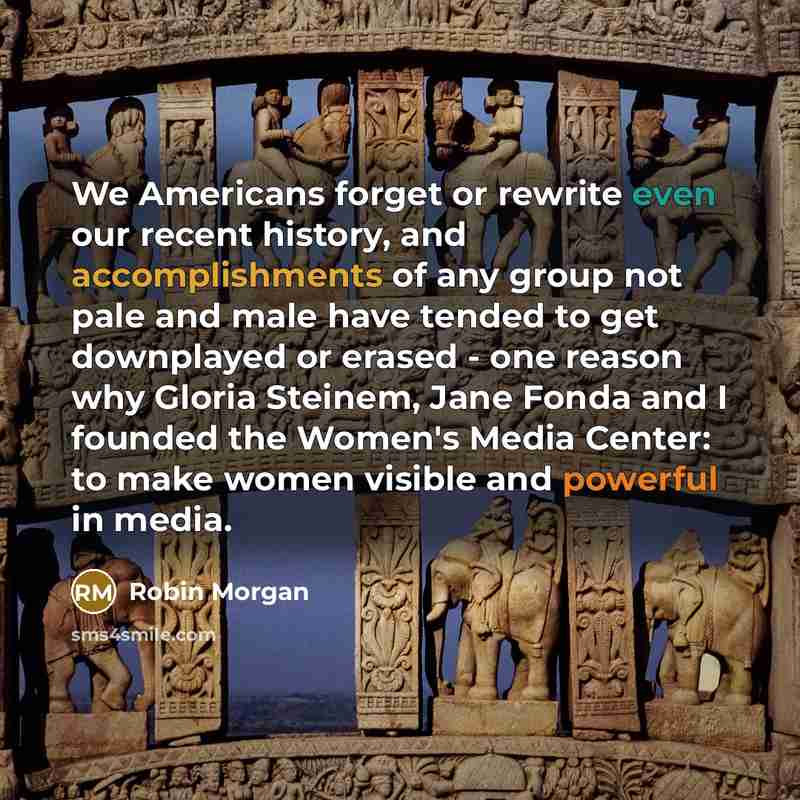 “We Americans forget or rewrite even our recent history, and accomplishments of any group not pale and male have tended to get downplayed or erased - one reason why Gloria Steinem, Jane Fonda and I founded the Women's Media Center: to make women visible and powerful in media.” quote by Robin Morgan