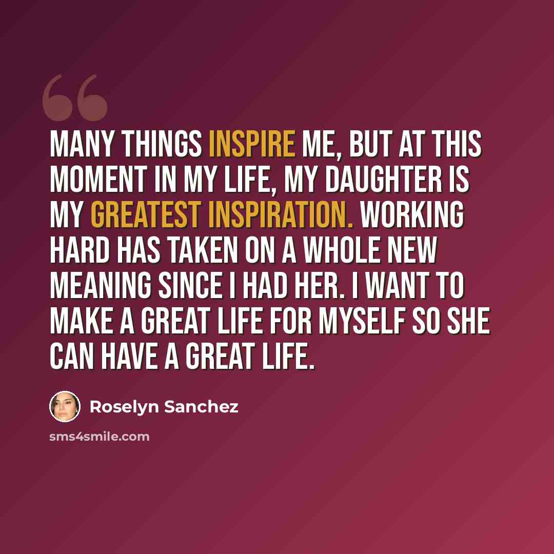 “Many things inspire me, but at this moment in my life, my daughter is my greatest inspiration. Working hard has taken on a whole new meaning since I had her. I want to make a great life for myself so she can have a great life.” quote by Roselyn Sanchez