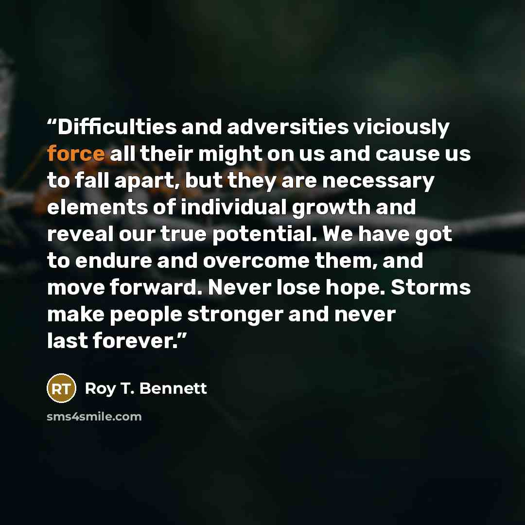 “Difficulties and adversities viciously force all their might on us and cause us to fall apart, but they are necessary elements of individual growth and reveal our true potential. We have got to endure and overcome them, and move forward. Never lose hope. Storms make people stronger and never last…” quote by Roy T. Bennett