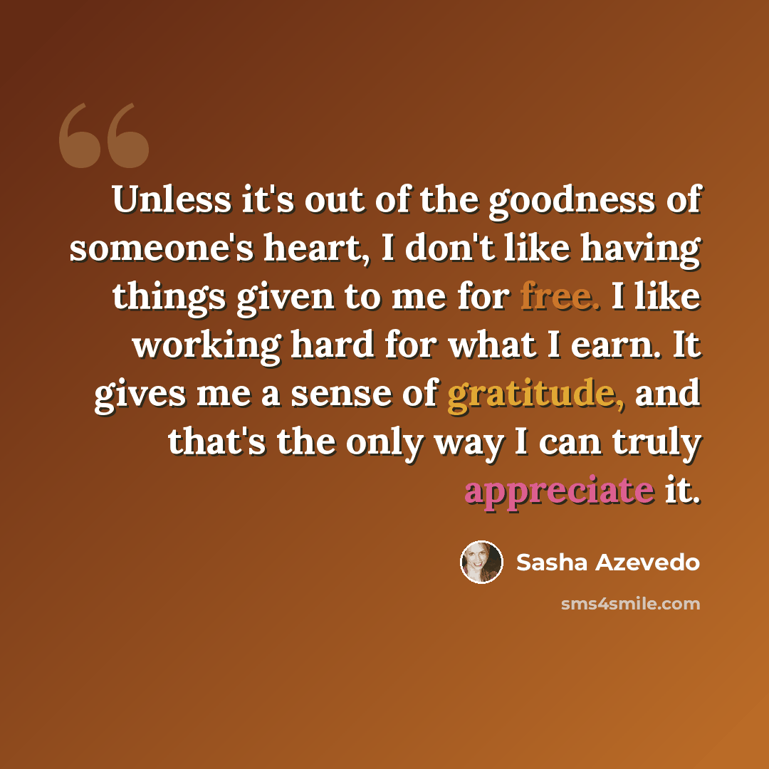 “Unless it's out of the goodness of someone's heart, I don't like having things given to me for free. I like working hard for what I earn. It gives me a sense of gratitude, and that's the only way I can truly appreciate it.” quote by Sasha Azevedo