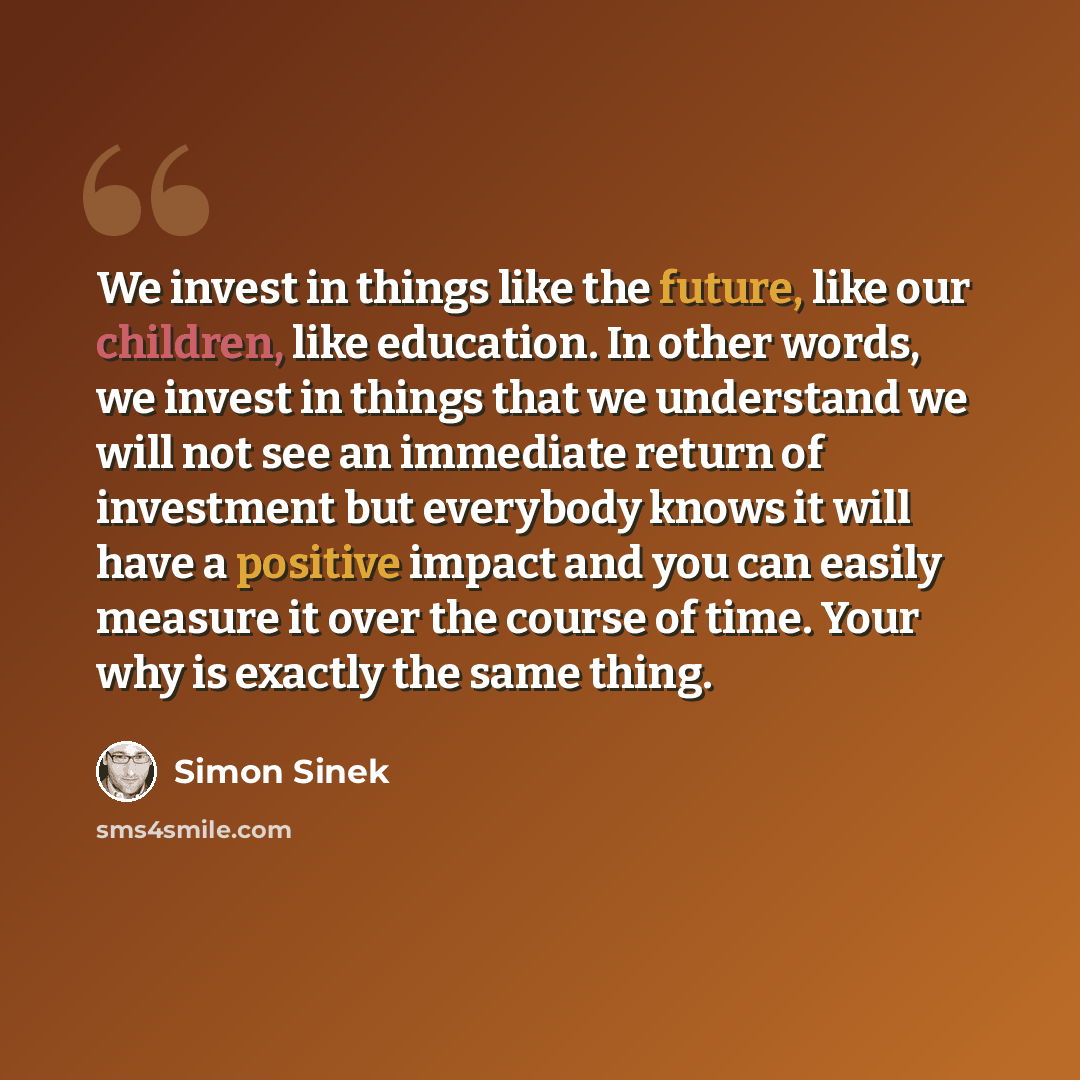 “We invest in things like the future, like our children, like education. In other words, we invest in things that we understand we will not see an immediate return of investment but everybody knows it will have a positive impact and you can easily measure it over the course of time. Your why is…” quote by Simon Sinek
