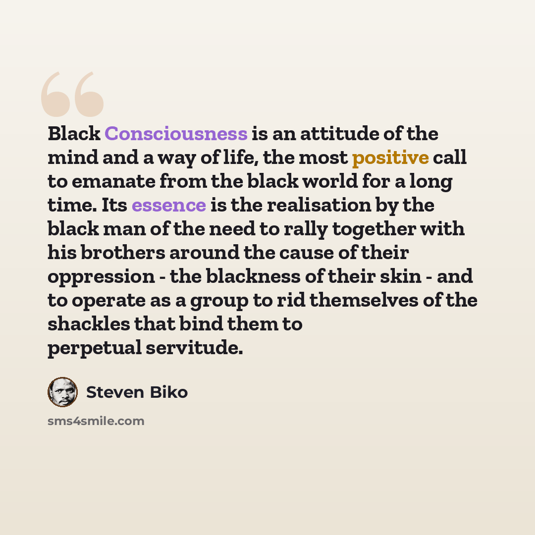 “Black Consciousness is an attitude of the mind and a way of life, the most positive call to emanate from the black world for a long time. Its essence is the realisation by the black man of the need to rally together with his brothers around the cause of their oppression - the blackness of their…” quote by Steven Biko