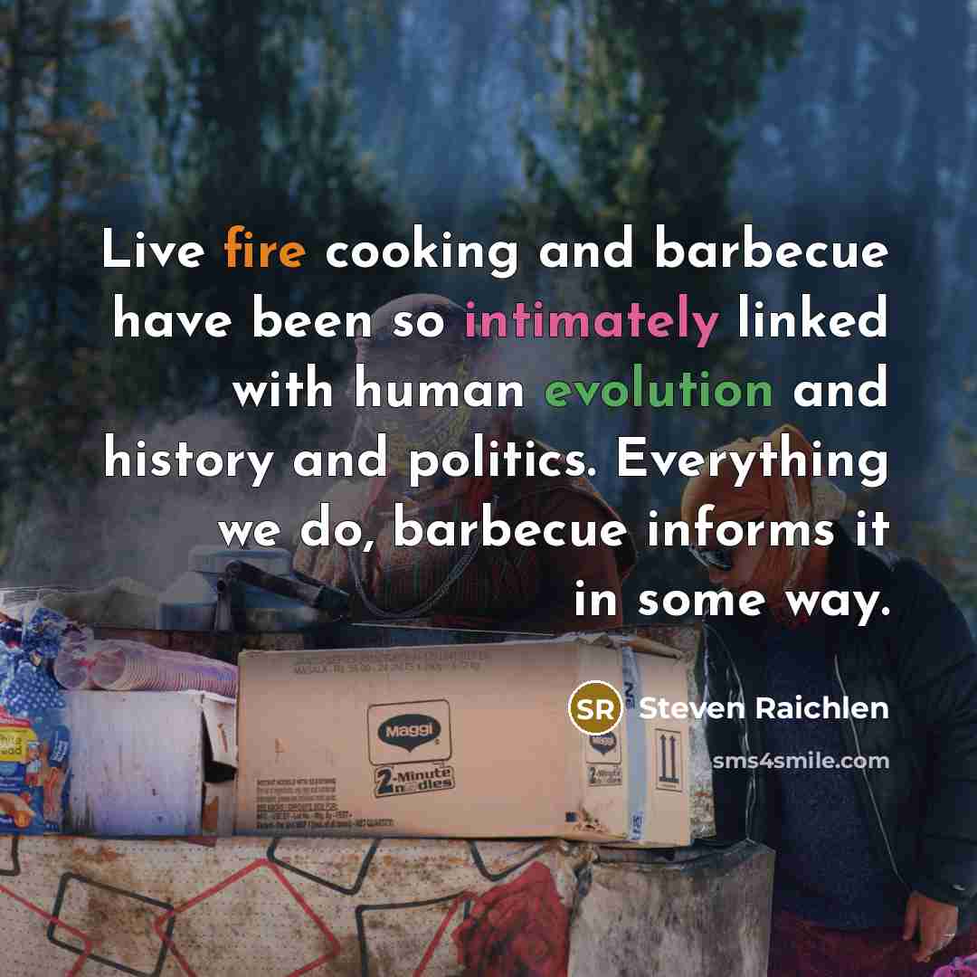 “Live fire cooking and barbecue have been so intimately linked with human evolution and history and politics. Everything we do, barbecue informs it in some way.” quote by Steven Raichlen