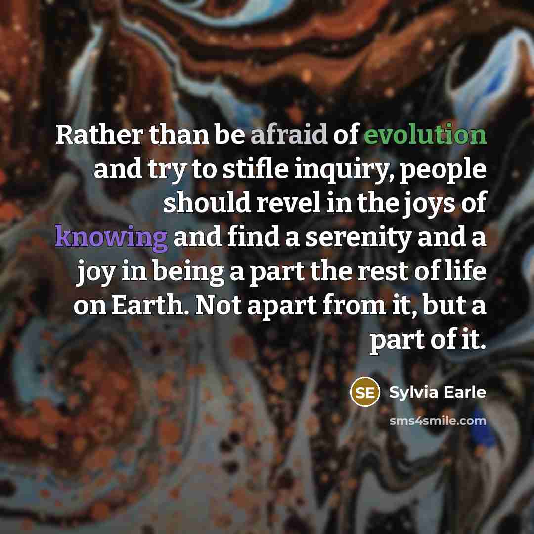“Rather than be afraid of evolution and try to stifle inquiry, people should revel in the joys of knowing and find a serenity and a joy in being a part the rest of life on Earth. Not apart from it, but a part of it.” quote by Sylvia Earle