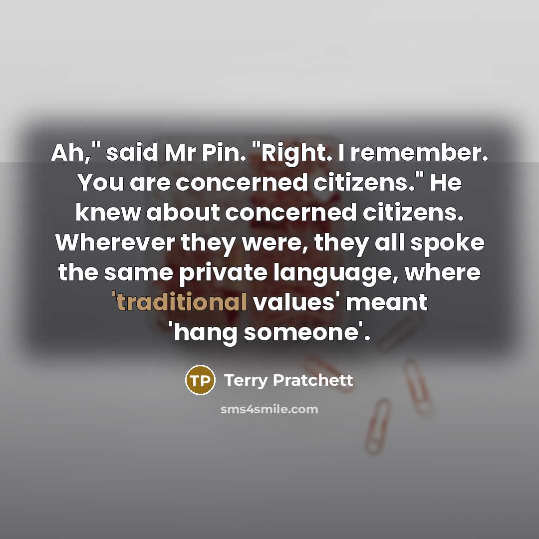 “Ah," said Mr Pin. "Right. I remember. You are concerned citizens." He knew about concerned citizens. Wherever they were, they all spoke the same private language, where 'traditional values' meant 'hang someone'.” quote by Terry Pratchett