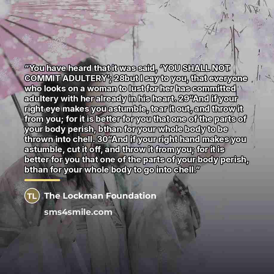 “You have heard that it was said, ‘YOU SHALL NOT COMMIT ADULTERY’; 28but I say to you, that everyone who looks on a woman to lust for her has committed adultery with her already in his heart. 29“And if your right eye makes you astumble, tear it out, and throw it from you; for it is better for you…” quote by The Lockman Foundation