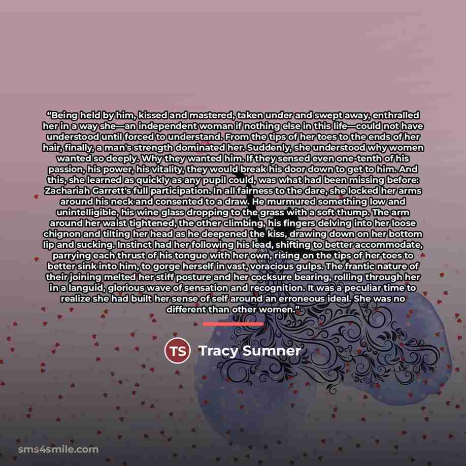 “Being held by him, kissed and mastered, taken under and swept away, enthralled her in a way she—an independent woman if nothing else in this life—could not have understood until forced to understand. From the tips of her toes to the ends of her hair, finally, a man's strength dominated her…” quote by Tracy Sumner