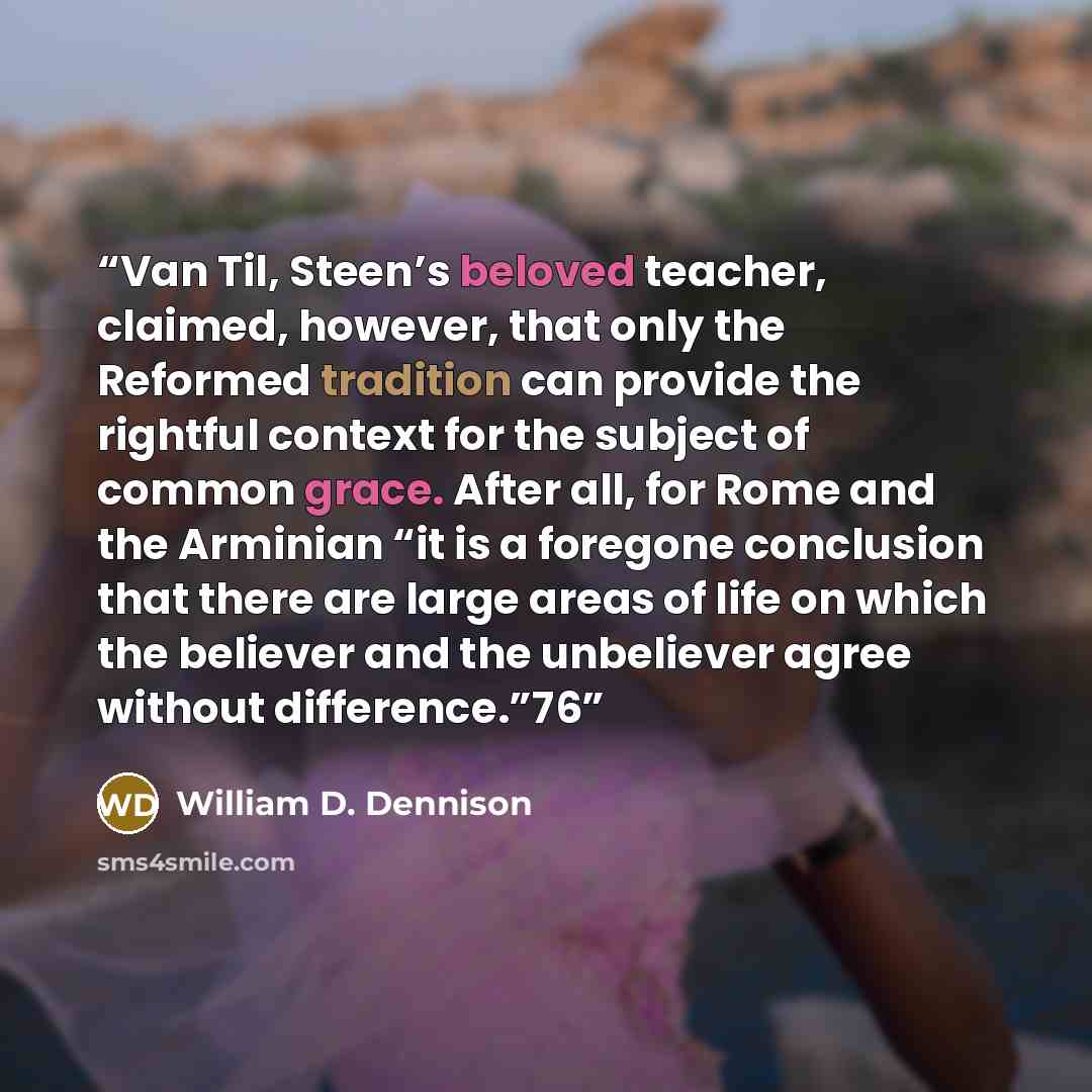 “Van Til, Steen’s beloved teacher, claimed, however, that only the Reformed tradition can provide the rightful context for the subject of common grace. After all, for Rome and the Arminian “it is a foregone conclusion that there are large areas of life on which the believer and the unbeliever agree…” quote by William D. Dennison