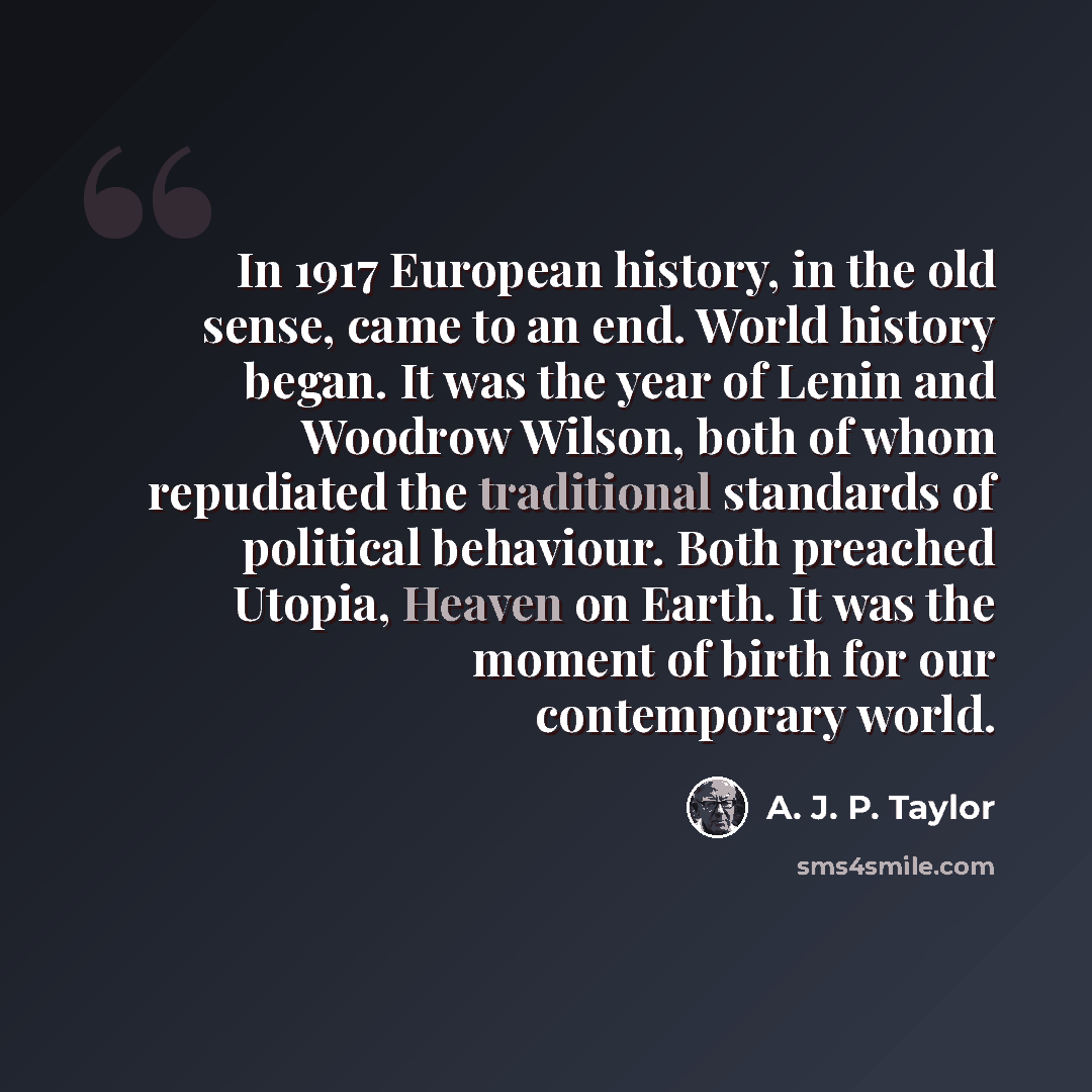 “In 1917 European history, in the old sense, came to an end. World history began. It was the year of Lenin and Woodrow Wilson, both of whom repudiated the traditional standards of political behaviour. Both preached Utopia, Heaven on Earth. It was the moment of birth for our contemporary world.” quote by A. J. P. Taylor