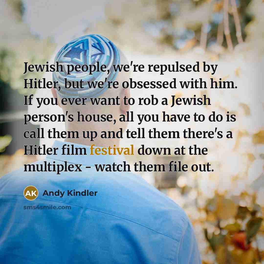 “Jewish people, we're repulsed by Hitler, but we're obsessed with him. If you ever want to rob a Jewish person's house, all you have to do is call them up and tell them there's a Hitler film festival down at the multiplex - watch them file out.” quote by Andy Kindler