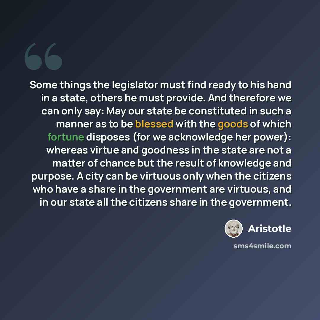 “Some things the legislator must find ready to his hand in a state, others he must provide. And therefore we can only say: May our state be constituted in such a manner as to be blessed with the goods of which fortune disposes (for we acknowledge her power): whereas virtue and goodness in the state…” quote by Aristotle