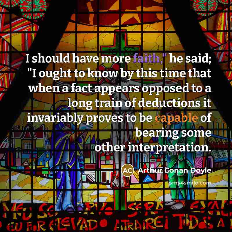 “I should have more faith," he said; "I ought to know by this time that when a fact appears opposed to a long train of deductions it invariably proves to be capable of bearing some other interpretation.” quote by Arthur Conan Doyle