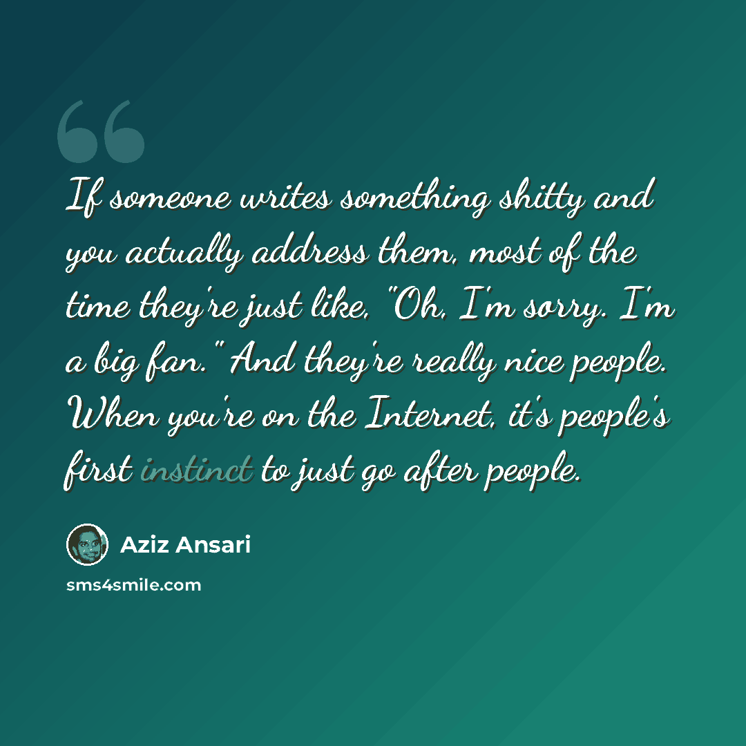 “If someone writes something shitty and you actually address them, most of the time they're just like, "Oh, I'm sorry. I'm a big fan." And they're really nice people. When you're on the Internet, it's people's first instinct to just go after people.” quote by Aziz Ansari