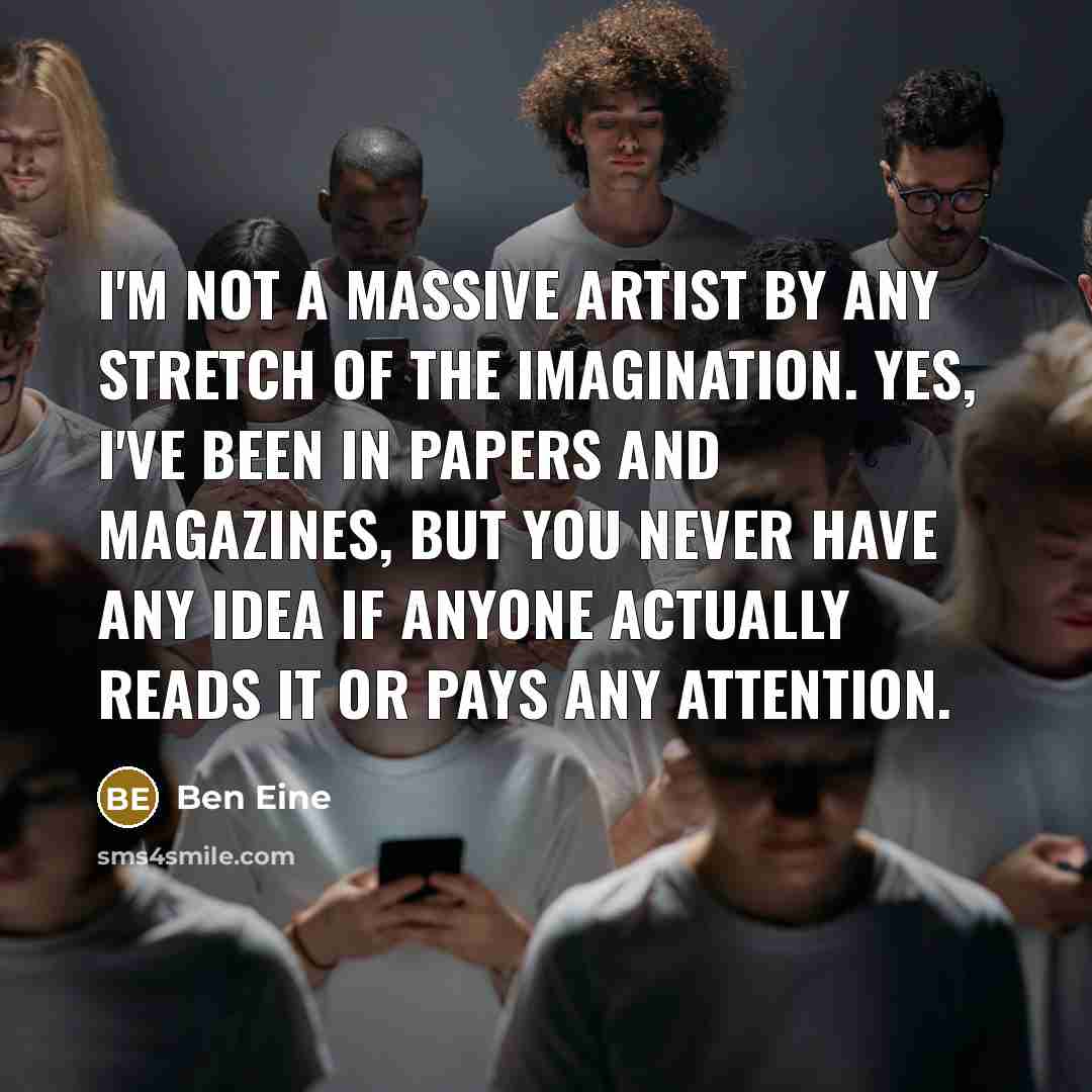 “I'm not a massive artist by any stretch of the imagination. Yes, I've been in papers and magazines, but you never have any idea if anyone actually reads it or pays any attention.” quote by Ben Eine