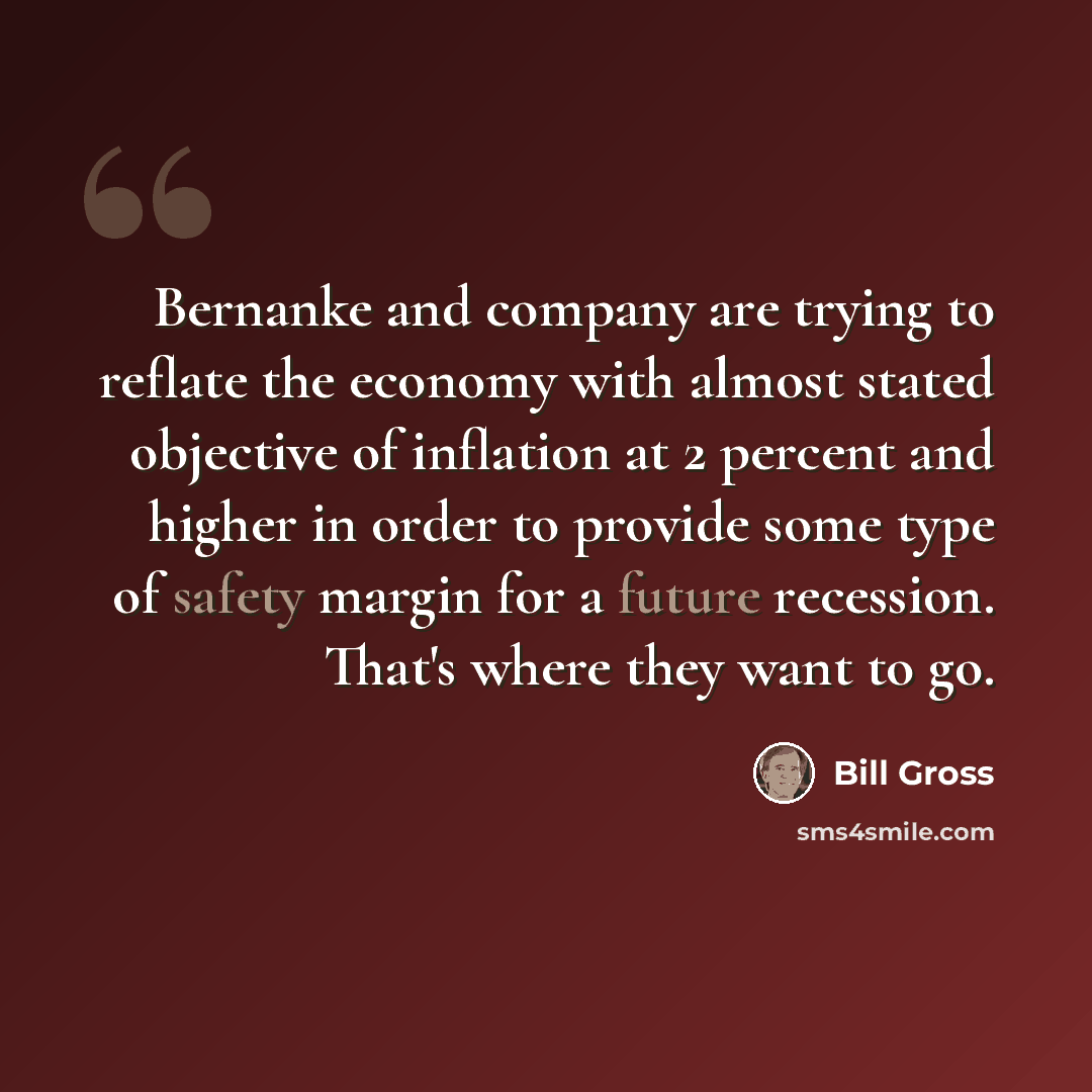 “Bernanke and company are trying to reflate the economy with almost stated objective of inflation at 2 percent and higher in order to provide some type of safety margin for a future recession. That's where they want to go.” quote by Bill Gross