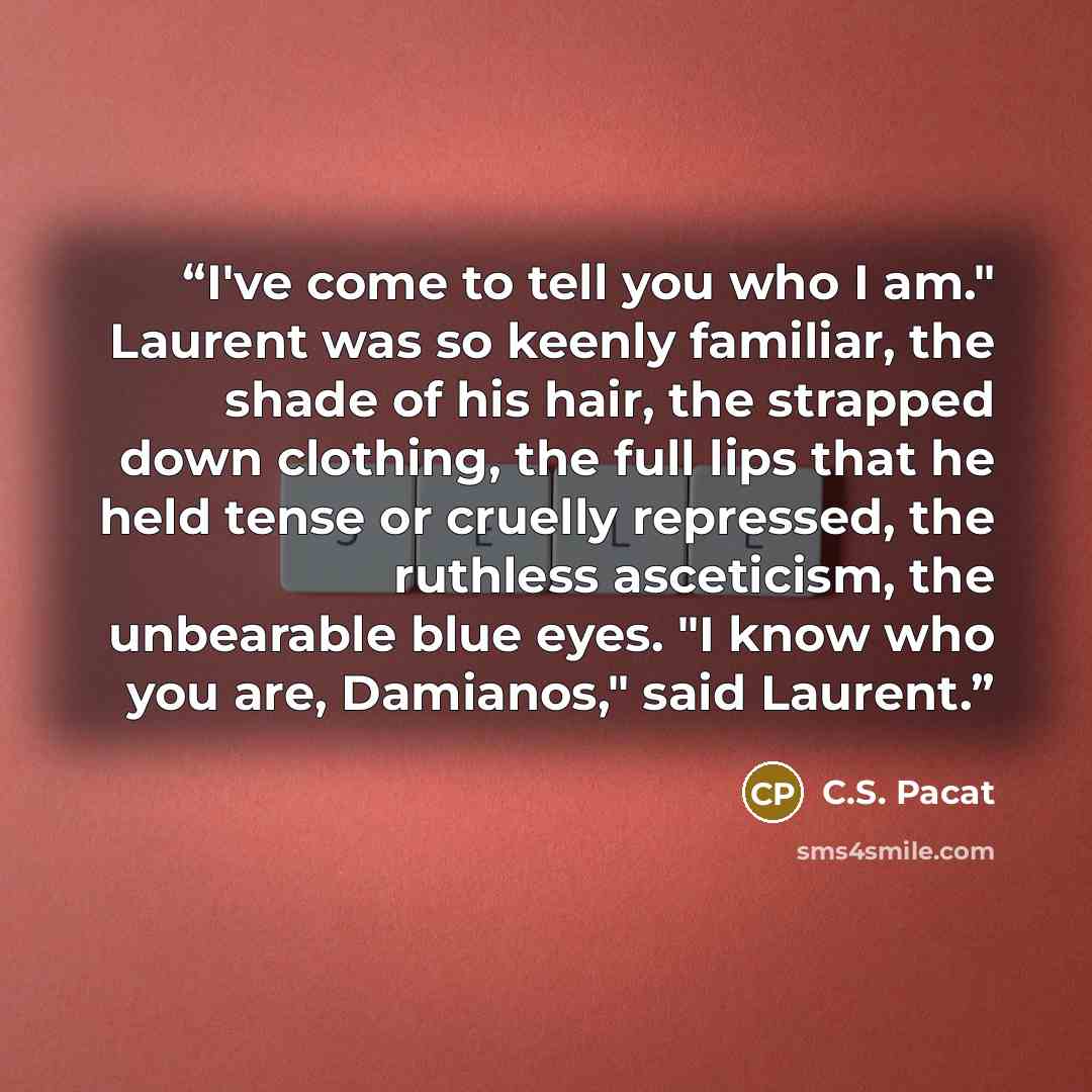 “I've come to tell you who I am." Laurent was so keenly familiar, the shade of his hair, the strapped down clothing, the full lips that he held tense or cruelly repressed, the ruthless asceticism, the unbearable blue eyes. "I know who you are, Damianos," said Laurent.” quote by C.S. Pacat