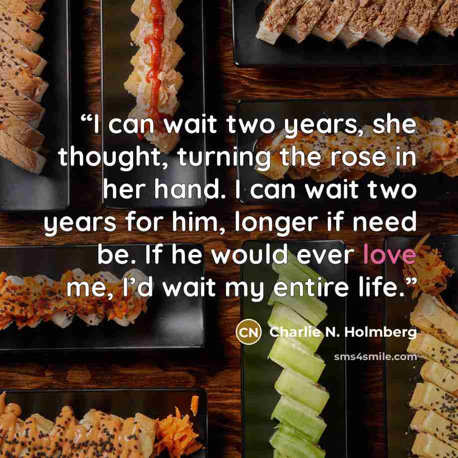 “I can wait two years, she thought, turning the rose in her hand. I can wait two years for him, longer if need be. If he would ever love me, I’d wait my entire life.” quote by Charlie N. Holmberg