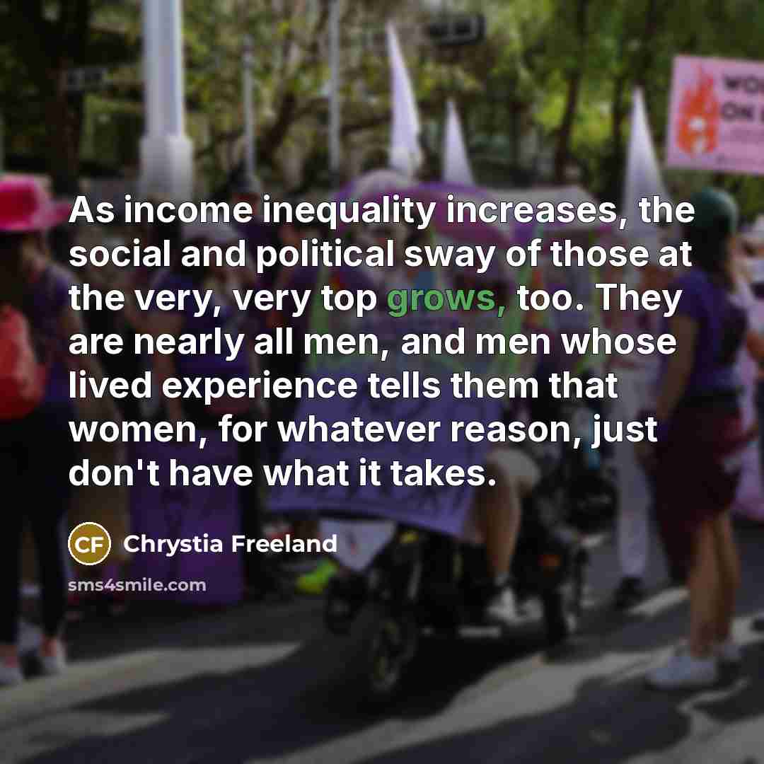 “As income inequality increases, the social and political sway of those at the very, very top grows, too. They are nearly all men, and men whose lived experience tells them that women, for whatever reason, just don't have what it takes.” quote by Chrystia Freeland
